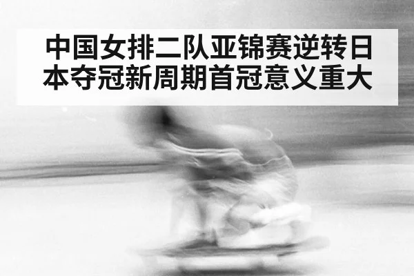 中国女排二队亚锦赛逆转日本夺冠新周期首冠意义重大