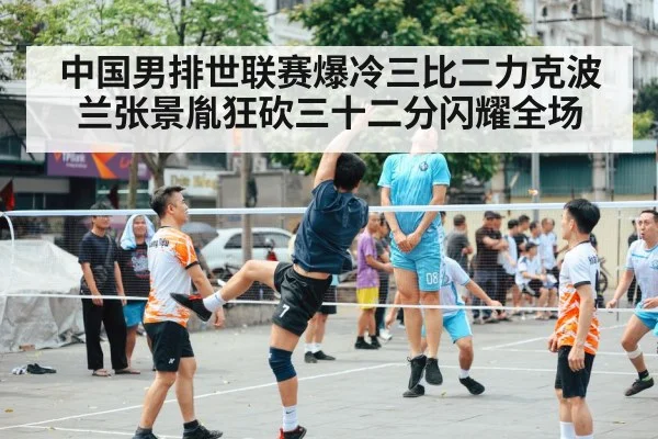 中国男排世联赛爆冷三比二力克波兰张景胤狂砍三十二分闪耀全场